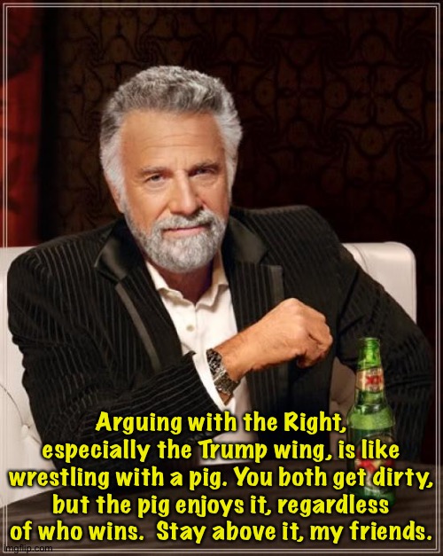 Better to stay above it. | Arguing with the Right, especially the Trump wing, is like wrestling with a pig. You both get dirty, but the pig enjoys it, regardless of who wins.  Stay above it, my friends. | image tagged in memes,the most interesting man in the world | made w/ Imgflip meme maker