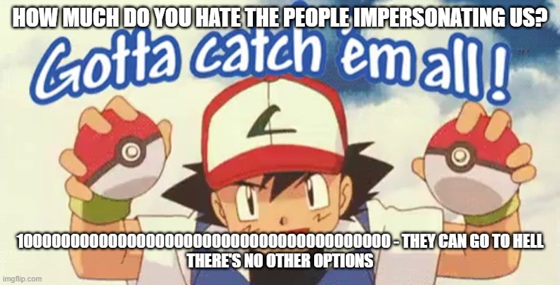 gotta catch em all | HOW MUCH DO YOU HATE THE PEOPLE IMPERSONATING US? 1000000000000000000000000000000000000000 - THEY CAN GO TO HELL
THERE'S NO OTHER OPTIONS | image tagged in gotta catch em all | made w/ Imgflip meme maker