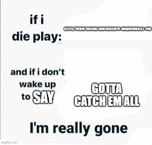 If i die play | HTTPS://WWW.YOUTUBE.COM/WATCH?V=NDJQOPRUH1E&T=44S; GOTTA CATCH EM ALL; SAY | image tagged in if i die play | made w/ Imgflip meme maker