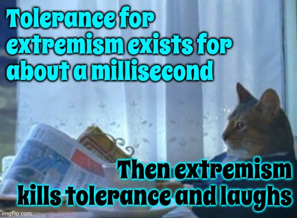 Egomaniacs Are A Historic Pattern And You. Are. Not. Prepared. For. It!! (I know u think u r but ur NOT!) So Don't Vote For It! | Tolerance for extremism exists for about a millisecond; Then extremism kills tolerance and laughs | image tagged in memes,trump unfit unqualified dangerous,lock him up,holy terror,say goodbye to the usa,dictatorships suck | made w/ Imgflip meme maker