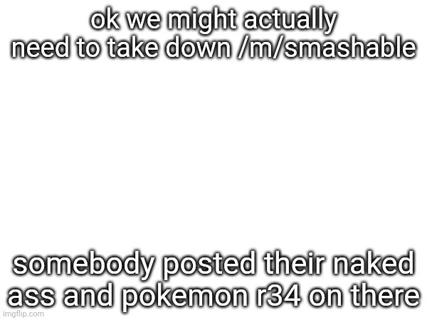 ok we might actually need to take down /m/smashable; somebody posted their naked ass and pokemon r34 on there | made w/ Imgflip meme maker