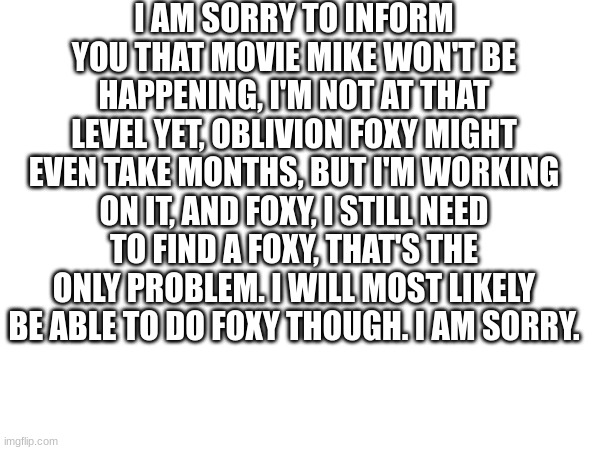 I AM SORRY TO INFORM YOU THAT MOVIE MIKE WON'T BE HAPPENING, I'M NOT AT THAT LEVEL YET, OBLIVION FOXY MIGHT EVEN TAKE MONTHS, BUT I'M WORKING ON IT, AND FOXY, I STILL NEED TO FIND A FOXY, THAT'S THE ONLY PROBLEM. I WILL MOST LIKELY BE ABLE TO DO FOXY THOUGH. I AM SORRY. | made w/ Imgflip meme maker