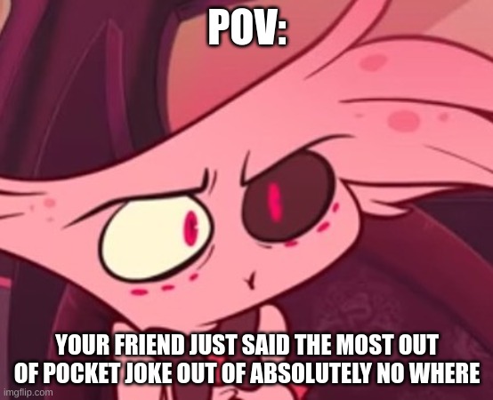 What | POV:; YOUR FRIEND JUST SAID THE MOST OUT OF POCKET JOKE OUT OF ABSOLUTELY NO WHERE | image tagged in what | made w/ Imgflip meme maker