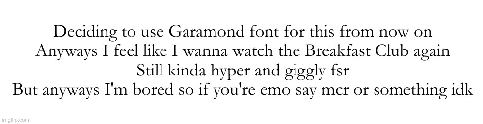 Deciding to use Garamond font for this from now on

Anyways I feel like I wanna watch the Breakfast Club again
Still kinda hyper and giggly fsr
But anyways I'm bored so if you're emo say mcr or something idk | made w/ Imgflip meme maker
