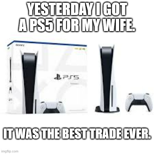 meme by Brad I got a PS5 for my wife | YESTERDAY I GOT A PS5 FOR MY WIFE. IT WAS THE BEST TRADE EVER. | image tagged in gaming,funny,playstation,pc gaming,video games,computer games | made w/ Imgflip meme maker