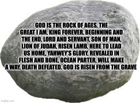 GOD IS THE ROCK OF AGES, THE GREAT I AM, KING FOREVER, BEGINNING AND THE END, LORD AND SERVANT, SON OF MAN, LION OF JUDAH, RISEN LAMB, HERE TO LEAD US HOME, YAHWEY’S GLORY, REVEALED IN FLESH AND BONE, OCEAN PARTER, WILL MAKE A WAY, DEATH DEFEATED. GOD IS RISEN FROM THE GRAVE | image tagged in god,powerful,amazing | made w/ Imgflip meme maker