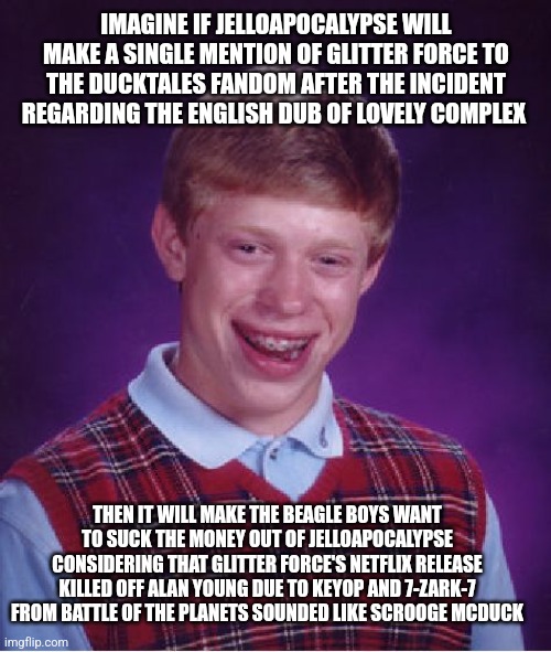 Bad Luck Brian Meme | IMAGINE IF JELLOAPOCALYPSE WILL MAKE A SINGLE MENTION OF GLITTER FORCE TO THE DUCKTALES FANDOM AFTER THE INCIDENT REGARDING THE ENGLISH DUB OF LOVELY COMPLEX; THEN IT WILL MAKE THE BEAGLE BOYS WANT TO SUCK THE MONEY OUT OF JELLOAPOCALYPSE CONSIDERING THAT GLITTER FORCE'S NETFLIX RELEASE KILLED OFF ALAN YOUNG DUE TO KEYOP AND 7-ZARK-7 FROM BATTLE OF THE PLANETS SOUNDED LIKE SCROOGE MCDUCK | image tagged in memes,bad luck brian,glitter force,battle of the planets,lovely complex,money | made w/ Imgflip meme maker