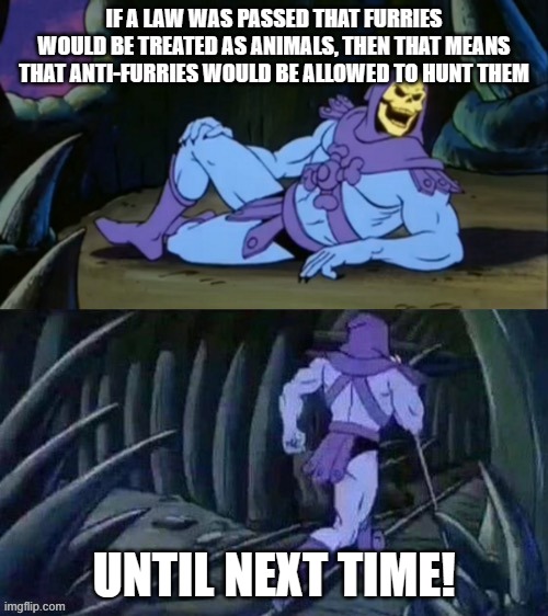 Skeletor's 2nd Disturbing Fact for the Week: | IF A LAW WAS PASSED THAT FURRIES WOULD BE TREATED AS ANIMALS, THEN THAT MEANS THAT ANTI-FURRIES WOULD BE ALLOWED TO HUNT THEM; UNTIL NEXT TIME! | image tagged in skeletor disturbing facts,funny,dank memes,skeletor | made w/ Imgflip meme maker