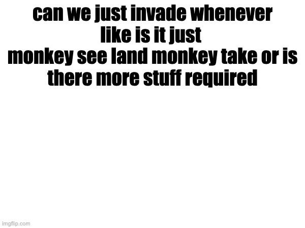 can we just invade whenever

like is it just 
monkey see land monkey take or is there more stuff required | made w/ Imgflip meme maker