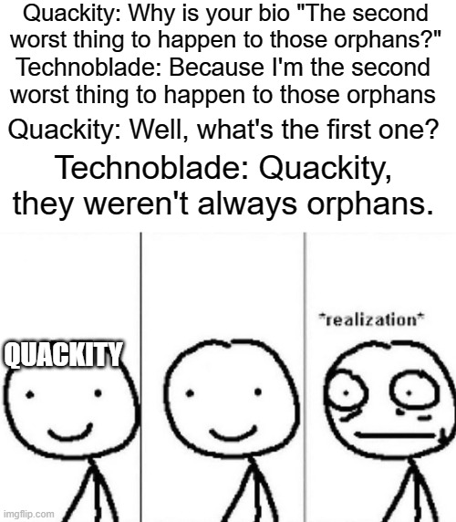 Remember, TECHNOBLADE NEVER DIES! | Quackity: Why is your bio "The second worst thing to happen to those orphans?"; Technoblade: Because I'm the second worst thing to happen to those orphans; Quackity: Well, what's the first one? Technoblade: Quackity, they weren't always orphans. QUACKITY | image tagged in realization,orphans,technoblade never dies,funny,memes | made w/ Imgflip meme maker