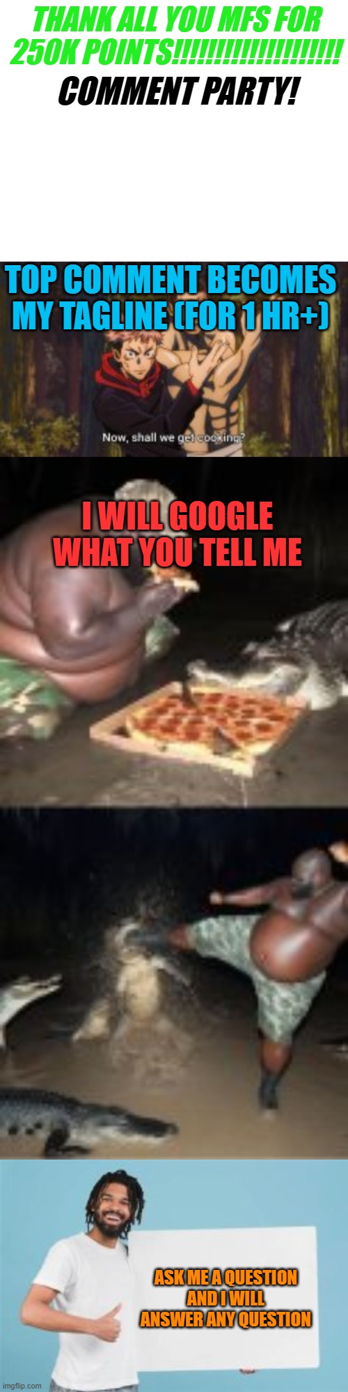 ALL MY PARTY GAMES!!!!! THANK YOU MSMG!!! | THANK ALL YOU MFS FOR 250K POINTS!!!!!!!!!!!!!!!!!!!! COMMENT PARTY! TOP COMMENT BECOMES MY TAGLINE (FOR 1 HR+); I WILL GOOGLE WHAT YOU TELL ME; ASK ME A QUESTION AND I WILL ANSWER ANY QUESTION | made w/ Imgflip meme maker