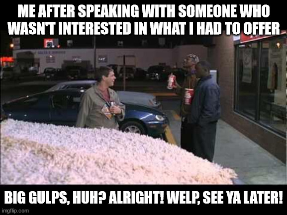 Awkward salesperson | ME AFTER SPEAKING WITH SOMEONE WHO WASN'T INTERESTED IN WHAT I HAD TO OFFER; BIG GULPS, HUH? ALRIGHT! WELP, SEE YA LATER! | image tagged in big gulp,sales | made w/ Imgflip meme maker