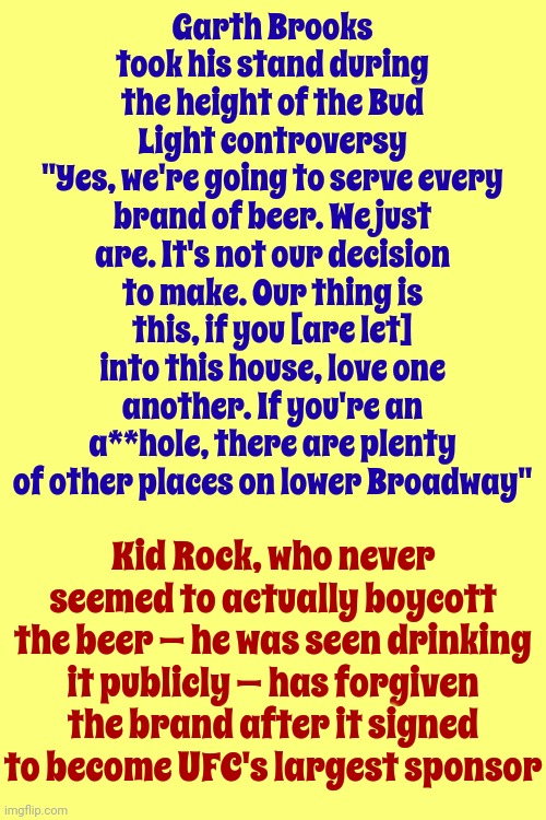 Conservative Hypocrisy | Garth Brooks took his stand during the height of the Bud Light controversy
"Yes, we're going to serve every brand of beer. We just are. It's not our decision to make. Our thing is this, if you [are let] into this house, love one another. If you're an a**hole, there are plenty of other places on lower Broadway"; Kid Rock, who never seemed to actually boycott the beer — he was seen drinking it publicly — has forgiven the brand after it signed to become UFC's largest sponsor | image tagged in conservative hypocrisy,gop hypocrite,kid rock hypocrite,hypocrites,trump unfit unqualified dangerous,memes | made w/ Imgflip meme maker