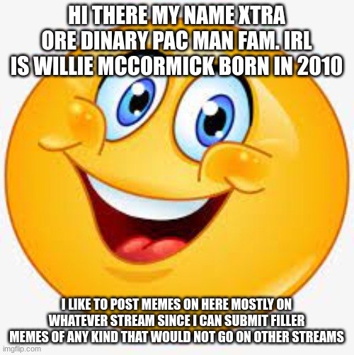 S M I L E emoji | HI THERE MY NAME XTRA ORE DINARY PAC MAN FAM. IRL IS WILLIE MCCORMICK BORN IN 2010; I LIKE TO POST MEMES ON HERE MOSTLY ON WHATEVER STREAM SINCE I CAN SUBMIT FILLER MEMES OF ANY KIND THAT WOULD NOT GO ON OTHER STREAMS | image tagged in s m i l e emoji | made w/ Imgflip meme maker
