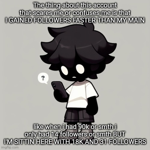 The theory that's most expected to be true is that people who follow me on my main are following me here too | The thing about this account that scares me or confuses me is that I GAINED FOLLOWERS FASTER THAN MY MAIN; like when i had 90k or smth i only had 14 followers or smth BUT I'M SITTIN HERE WITH 18K AND 31 FOLLOWERS | image tagged in silly fucking goober | made w/ Imgflip meme maker