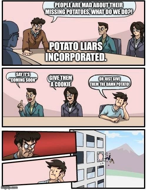 Boardroom Meeting Suggestion Meme | PEOPLE ARE MAD ABOUT THEIR MISSING POTATOES, WHAT DO WE DO?! SAY IT'S "COMING SOON" GIVE THEM A COOKIE OR JUST GIVE THEM THE DAMN POTATO! PO | image tagged in memes,boardroom meeting suggestion | made w/ Imgflip meme maker