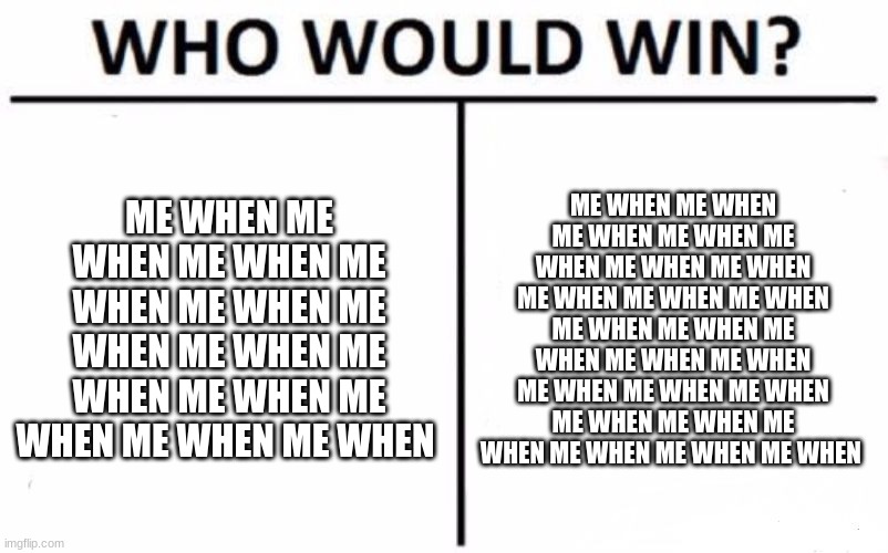 me when pt.7 | ME WHEN ME WHEN ME WHEN ME WHEN ME WHEN ME WHEN ME WHEN ME WHEN ME WHEN ME WHEN ME WHEN ME WHEN; ME WHEN ME WHEN ME WHEN ME WHEN ME WHEN ME WHEN ME WHEN ME WHEN ME WHEN ME WHEN ME WHEN ME WHEN ME WHEN ME WHEN ME WHEN ME WHEN ME WHEN ME WHEN ME WHEN ME WHEN ME WHEN ME WHEN ME WHEN ME WHEN | image tagged in memes,who would win | made w/ Imgflip meme maker