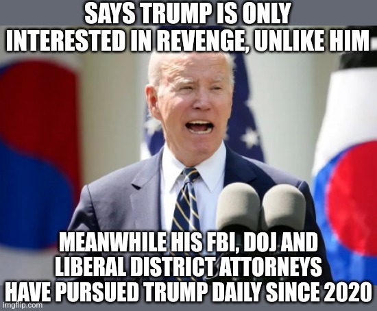 Democrats, you have gone after Trump since Biden walked into the White House. Try a different lie please..... | SAYS TRUMP IS ONLY INTERESTED IN REVENGE, UNLIKE HIM; MEANWHILE HIS FBI, DOJ AND LIBERAL DISTRICT ATTORNEYS HAVE PURSUED TRUMP DAILY SINCE 2020 | image tagged in crazy old joe biden,lies,mainstream media,liberal logic,revenge,democrat | made w/ Imgflip meme maker