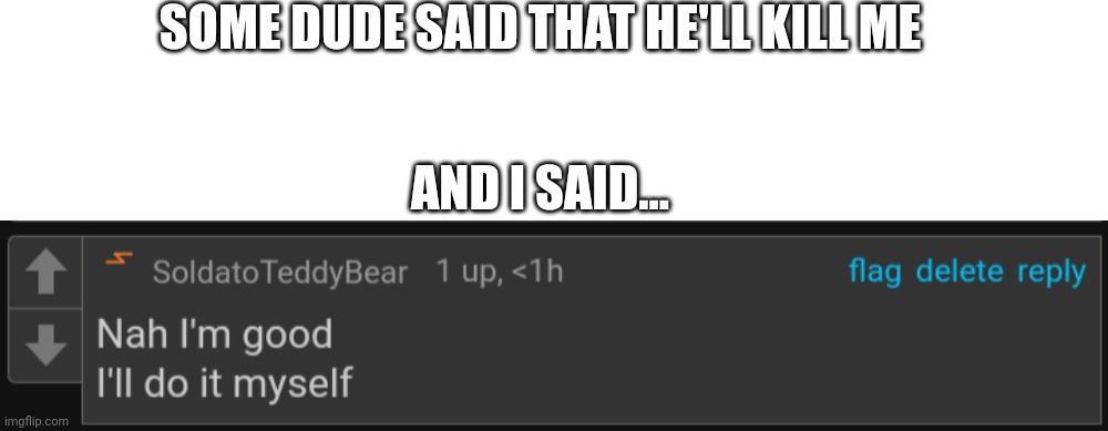 :3 (I have gone completely mental) | SOME DUDE SAID THAT HE'LL KILL ME; AND I SAID... | image tagged in memes,blank transparent square,nah i'm good teddy | made w/ Imgflip meme maker