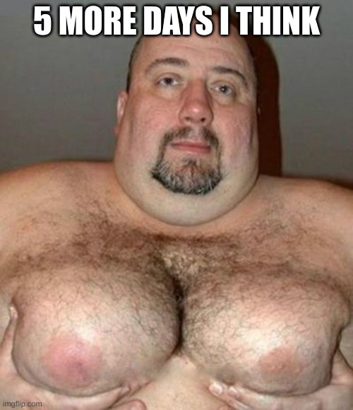 Big Hair Man Boobs | 5 MORE DAYS I THINK | image tagged in big hair man boobs | made w/ Imgflip meme maker