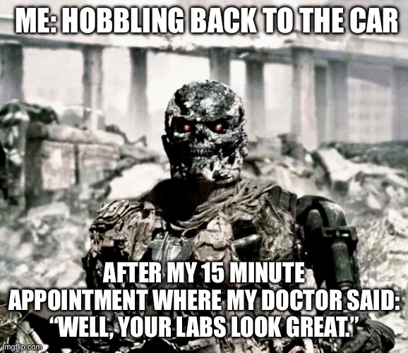 Labs Do Not Compute | ME: HOBBLING BACK TO THE CAR; AFTER MY 15 MINUTE APPOINTMENT WHERE MY DOCTOR SAID: “WELL, YOUR LABS LOOK GREAT.” | image tagged in terminator,doctor and patient,illness,sickness,sick | made w/ Imgflip meme maker