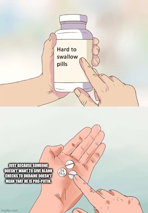 Hard To Swallow Pills Meme | JUST BECAUSE SOMEONE DOESN’T WANT TO GIVE BLANK CHECKS TO UKRAINE DOESN’T MEAN THAT HE IS PRO-PUTIN. | image tagged in memes,hard to swallow pills | made w/ Imgflip meme maker