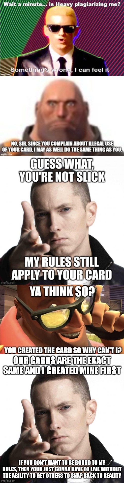 OUR CARDS ARE THE EXACT SAME AND I CREATED MINE FIRST; IF YOU DON'T WANT TO BE BOUND TO MY RULES, THEN YOUR JUST GONNA HAVE TO LIVE WITHOUT THE ABILITY TO GET OTHERS TO SNAP BACK TO REALITY | image tagged in eminem video game logic | made w/ Imgflip meme maker