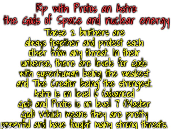 If u want the levels, I'll put em in the comments | These 2 brothers are always together and protect each other from any threat. In their universe, there are levels for Gods: with superhuman being the weakest and The Creator being the strongest. Astro is on level 6 (advanced God) and Protos is on level 7 (Master God) Which means they are pretty powerful and have fought many strong threats. Rp with Protos an Astro: the Gods of Space and nuclear energy | made w/ Imgflip meme maker