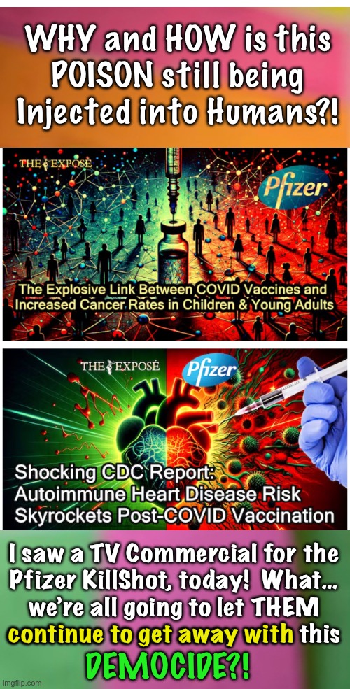 For 3+ YEARS we have had the PROOF.  YET… it Continues?!  WTF? | WHY and HOW is this
POISON still being
Injected into Humans?! I saw a TV Commercial for the
Pfizer KillShot, today!  What…
we’re all going to let THEM
continue to get away with this; continue to get away with; DEMOCIDE?! | image tagged in memes,deathshot,cancershot,gene therapy,they want you sick dead,fjb voters progressives leftists kissmyass | made w/ Imgflip meme maker