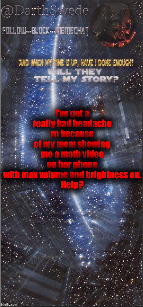My head hurts so bad... | I’ve got a really bad headache rn because of my mom showing me a math video on her phone with max volume and brightness on.
Help? | image tagged in darthswede announcement template new | made w/ Imgflip meme maker
