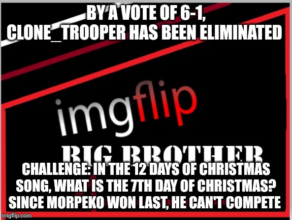Challenge | BY A VOTE OF 6-1, CLONE_TROOPER HAS BEEN ELIMINATED; CHALLENGE: IN THE 12 DAYS OF CHRISTMAS SONG, WHAT IS THE 7TH DAY OF CHRISTMAS? SINCE MORPEKO WON LAST, HE CAN'T COMPETE | image tagged in imgflip big brother 4 logo | made w/ Imgflip meme maker