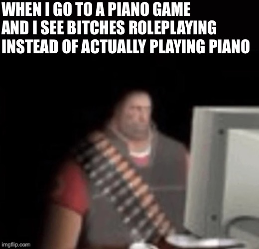 sad heavy computer | WHEN I GO TO A PIANO GAME AND I SEE BITCHES ROLEPLAYING INSTEAD OF ACTUALLY PLAYING PIANO | image tagged in sad heavy computer | made w/ Imgflip meme maker