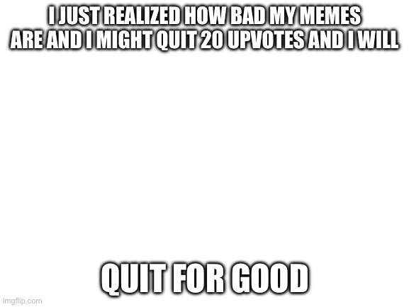I suck | I JUST REALIZED HOW BAD MY MEMES ARE AND I MIGHT QUIT 20 UPVOTES AND I WILL; QUIT FOR GOOD | image tagged in blank white template | made w/ Imgflip meme maker