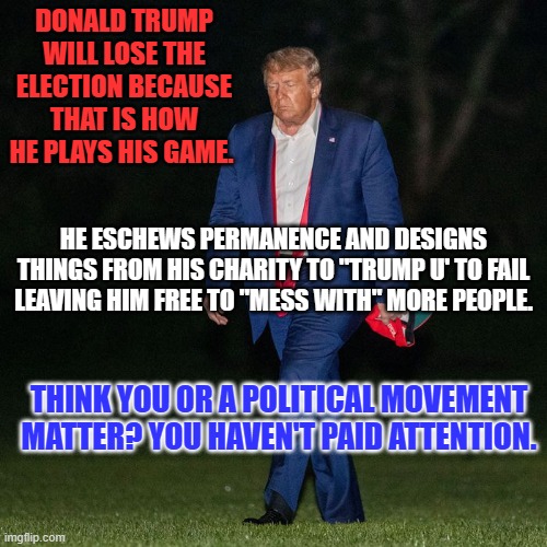 A billionaire who wants to win, wins. | DONALD TRUMP WILL LOSE THE ELECTION BECAUSE THAT IS HOW HE PLAYS HIS GAME. HE ESCHEWS PERMANENCE AND DESIGNS THINGS FROM HIS CHARITY TO "TRUMP U' TO FAIL LEAVING HIM FREE TO "MESS WITH" MORE PEOPLE. THINK YOU OR A POLITICAL MOVEMENT MATTER? YOU HAVEN'T PAID ATTENTION. | image tagged in politics | made w/ Imgflip meme maker