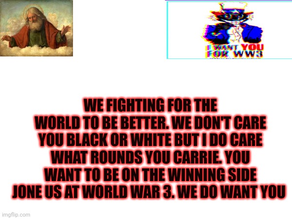 Winning side not genocide | WE FIGHTING FOR THE WORLD TO BE BETTER. WE DON'T CARE YOU BLACK OR WHITE BUT I DO CARE WHAT ROUNDS YOU CARRIE. YOU WANT TO BE ON THE WINNING SIDE JONE US AT WORLD WAR 3. WE DO WANT YOU | image tagged in ww3 | made w/ Imgflip meme maker