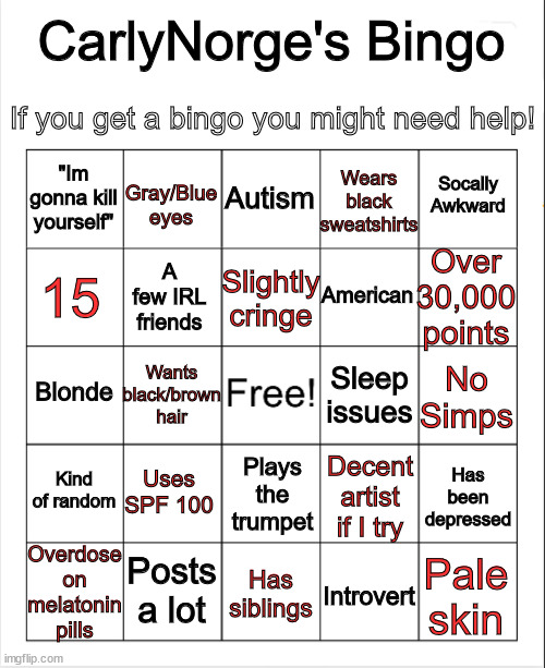 My bingo | CarlyNorge's Bingo; If you get a bingo you might need help! Wears black sweatshirts; Autism; Gray/Blue eyes; Socally Awkward; "Im gonna kill yourself"; Over 30,000 points; Slightly cringe; 15; American; A few IRL friends; Wants black/brown hair; Sleep issues; Blonde; No Simps; Kind of random; Uses SPF 100; Has been depressed; Decent artist if I try; Plays the trumpet; Overdose on melatonin pills; Posts a lot; Pale skin; Has siblings; Introvert | image tagged in blank bingo | made w/ Imgflip meme maker