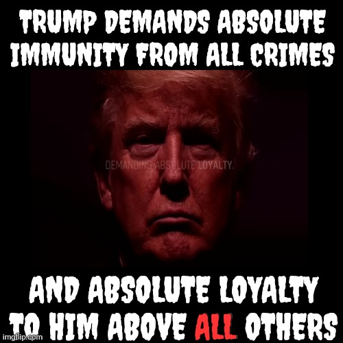 Do Good People DEMAND Absolute Immunity?  Do Good People DEMAND Loyalty?  NO And NO | TRUMP DEMANDS ABSOLUTE IMMUNITY FROM ALL CRIMES; AND ABSOLUTE LOYALTY TO HIM ABOVE ALL OTHERS; ALL | image tagged in trump unfit unqualified dangerous,lock him up,trump is corrupt,trump is a con man,malignant narcissist,memes | made w/ Imgflip meme maker