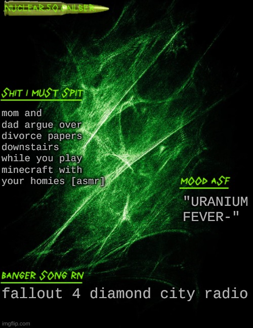 random idea | mom and dad argue over divorce papers downstairs while you play minecraft with your homies [asmr]; "URANIUM FEVER-"; fallout 4 diamond city radio | image tagged in nuclear 50 cailber announcement | made w/ Imgflip meme maker