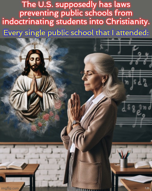 I once had to be in a school play about the Nativity. | The U.S. supposedly has laws preventing public schools from indoctrinating students into Christianity. Every single public school that I attended: | image tagged in female old teacher praying to jesus in a classrom,brainwashing,education,child abuse,religious freedom | made w/ Imgflip meme maker