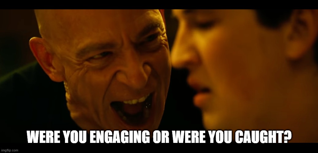 whiplash rushing or dragging | WERE YOU ENGAGING OR WERE YOU CAUGHT? | image tagged in whiplash rushing or dragging | made w/ Imgflip meme maker