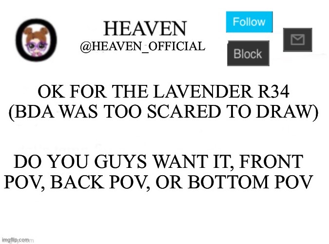 I might just do a diagonal pov (pluck note: heeheeheehaw) | OK FOR THE LAVENDER R34 (BDA WAS TOO SCARED TO DRAW); DO YOU GUYS WANT IT, FRONT POV, BACK POV, OR BOTTOM POV | image tagged in heaven s template | made w/ Imgflip meme maker