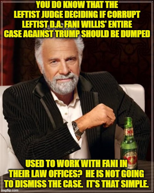 This farce of a trial will continue.  It's all about posturing at this point. | YOU DO KNOW THAT THE LEFTIST JUDGE DECIDING IF CORRUPT LEFTIST D.A. FANI WILLIS' ENTIRE CASE AGAINST TRUMP SHOULD BE DUMPED; USED TO WORK WITH FANI IN THEIR LAW OFFICES?  HE IS NOT GOING TO DISMISS THE CASE.  IT'S THAT SIMPLE. | image tagged in the most interesting man in the world | made w/ Imgflip meme maker