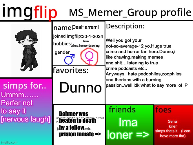 MSMG Profile | DeaHarremi; True crime,horror,drawing; 30-1-2024; Well you got your not-so-average-12 yo.Huge true crime and horror fan here.Dunno,i like drawing,making memes and shit…listening to true crime podcasts etc..
Anyways,i hate pedophiles,zoophiles and therians with a burning passion..well idk what to say more lol :P; Dunno; Ummm……
Perfer not to say it [nervous laugh]; Dahmer was beaten to death by a fellow prision inmate =>; Serial killer simps.thats.it…(i can have more tho); Ima loner => | image tagged in msmg profile | made w/ Imgflip meme maker