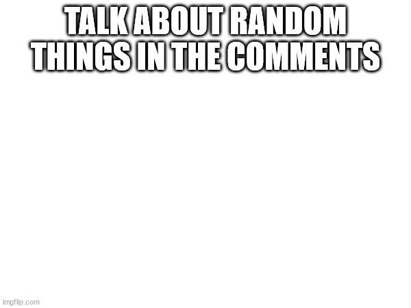 TALK ABOUT RANDOM THINGS IN THE COMMENTS | made w/ Imgflip meme maker
