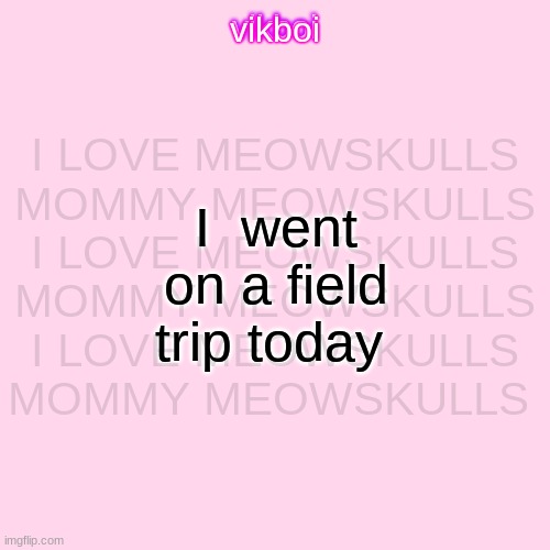 vikboi temp simple | I LOVE MEOWSKULLS MOMMY MEOWSKULLS I LOVE MEOWSKULLS MOMMY MEOWSKULLS I LOVE MEOWSKULLS MOMMY MEOWSKULLS; I  went on a field trip today | image tagged in vikboi temp modern | made w/ Imgflip meme maker