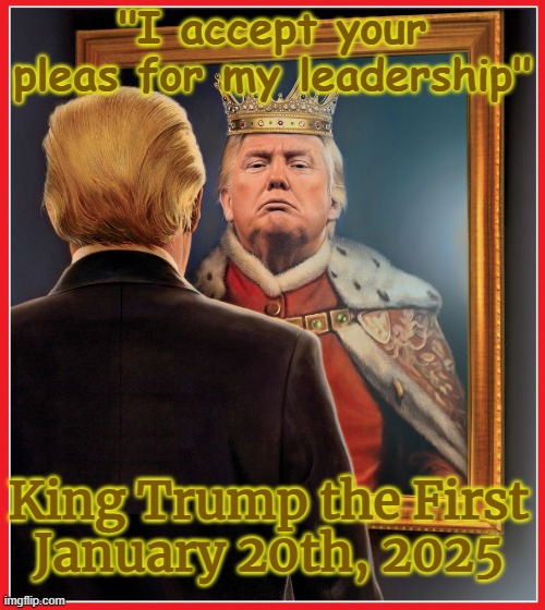 King Trump the First 20JAN25 | "I accept your pleas for my leadership"; King Trump the First
January 20th, 2025 | image tagged in republican,autocrat,authoritarian,autocracy,despotism,dictatorship | made w/ Imgflip meme maker