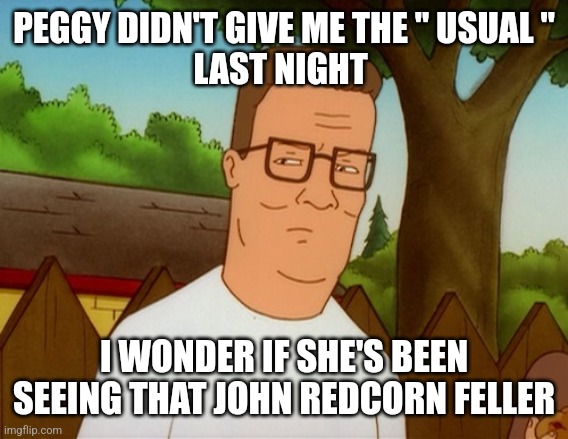 Hank Hill Displeased | PEGGY DIDN'T GIVE ME THE " USUAL "
LAST NIGHT; I WONDER IF SHE'S BEEN SEEING THAT JOHN REDCORN FELLER | image tagged in hank hill displeased | made w/ Imgflip meme maker