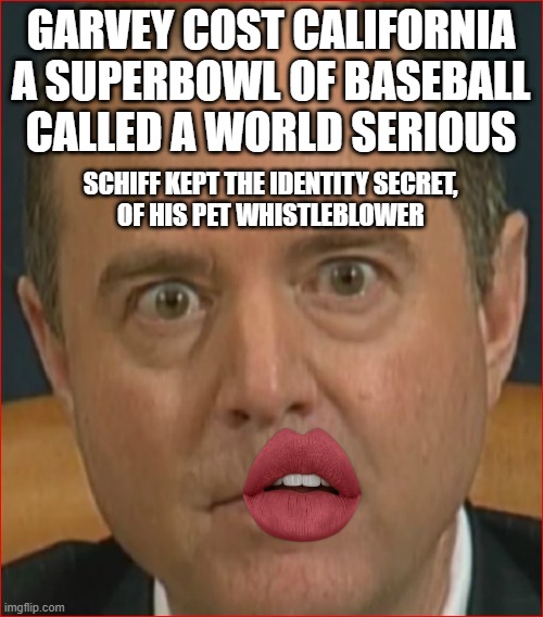 Adam Schiff has a purpose in life as U.S. Senator from California. Don't Vote Garvey | GARVEY COST CALIFORNIA
A SUPERBOWL OF BASEBALL
CALLED A WORLD SERIOUS SCHIFF KEPT THE IDENTITY SECRET, 
OF HIS PET WHISTLEBLOWER | image tagged in adam schiff,californication,red hot chili peppers,cultural marxism,democratic socialism,impeach trump | made w/ Imgflip meme maker