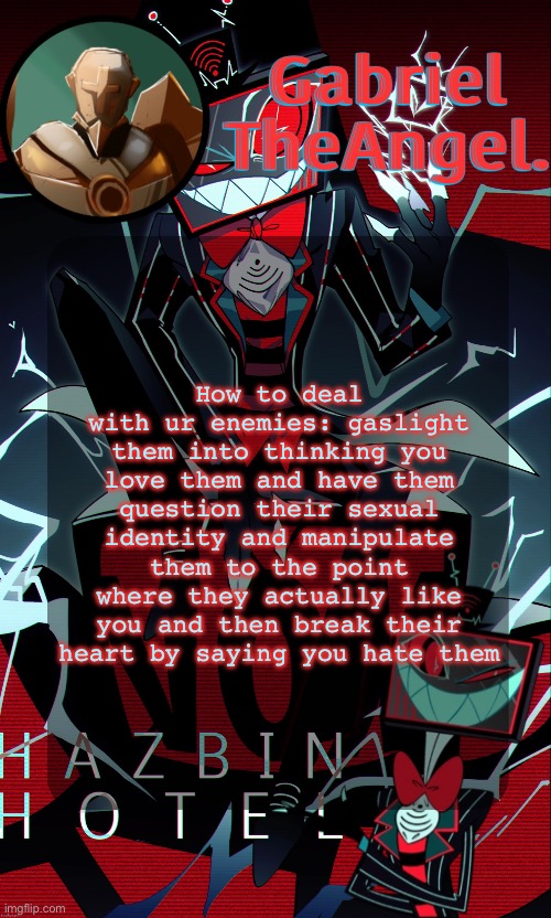 all hypothetical tho I swear | How to deal with ur enemies: gaslight them into thinking you love them and have them question their sexual identity and manipulate them to the point where they actually like you and then break their heart by saying you hate them | image tagged in vox cat temp | made w/ Imgflip meme maker