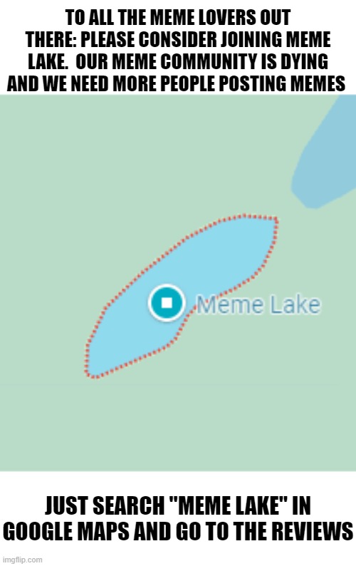insert creative title | TO ALL THE MEME LOVERS OUT THERE: PLEASE CONSIDER JOINING MEME LAKE.  OUR MEME COMMUNITY IS DYING AND WE NEED MORE PEOPLE POSTING MEMES; JUST SEARCH "MEME LAKE" IN GOOGLE MAPS AND GO TO THE REVIEWS | image tagged in meme,community,why are you reading the tags | made w/ Imgflip meme maker